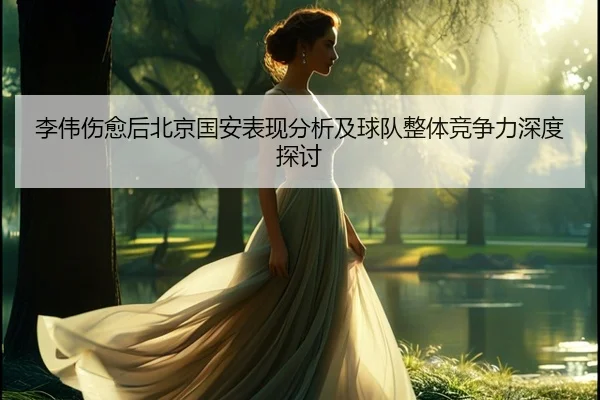 李伟伤愈后北京国安表现分析及球队整体竞争力深度探讨