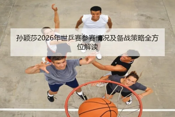 孙颖莎2026年世乒赛参赛情况及备战策略全方位解读