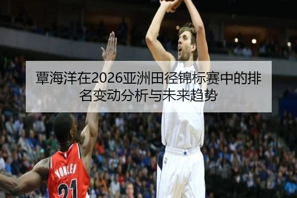 覃海洋在2026亚洲田径锦标赛中的排名变动分析与未来趋势